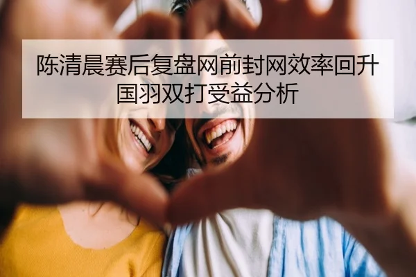 陈清晨赛后复盘网前封网效率回升国羽双打受益分析